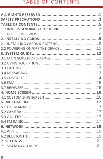  TABLE OF CONTENTS  ALL RIGHTS RESERVED ................................................1 SAFETY PRECAUTIONS ................................................3 TABLE OF CONTENTS ..................................................5 1. UNDERSTANDING YOUR DEVICE ..............................7 1.1 DEVICE OVERVIEW ....................................................... 8 2. INSTALLING CARDS .................................................9 2.1 INSTALLING CARDS &amp; BATTERY ...................................... 9 2.2 POWERING ON/OFF THE DEVICE ................................. 11 3. SYSTEM GUIDE ..................................................... 12 3.1 MAIN SCREEN OPERATING .......................................... 12 3.2 USING YOUR PHONE ................................................... 12 3.3 CALLING .................................................................... 13 3.4 MESSAGING ............................................................... 13 3.5 CONTACTS ................................................................. 14 3.6 EMAIL ....................................................................... 15 3.7 BROWSER .................................................................. 15 4. HOME SCREEN ..................................................... 16 4.1 CUSTOMIZING SCREEN ............................................... 16 5. MULTIMEDIA ....................................................... 17 5.1 FILE MANAGER .......................................................... 17 5.2 CAMERA .................................................................... 17 5.3 GALLERY .................................................................... 17 5.4 FM RADIO .................................................................. 17 6. NETWORK ........................................................... 19 6.1 WI-FI ......................................................................... 19 6.2 BLUETOOTH ............................................................... 19 7. SETTINGS ............................................................ 21 7.1 SIM MANAGEMENT .................................................... 21 5 