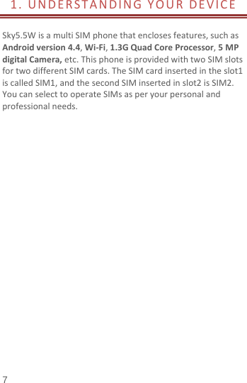  1. UNDERSTANDING YOUR DEVICE         Sky5.5W is a multi SIM phone that encloses features, such as Android version 4.4, Wi-Fi, 1.3G Quad Core Processor, 5 MP digital Camera, etc. This phone is provided with two SIM slots for two different SIM cards. The SIM card inserted in the slot1 is called SIM1, and the second SIM inserted in slot2 is SIM2. You can select to operate SIMs as per your personal and professional needs.                      7 
