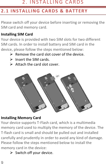  2. INSTALLING CARDS                    2.1  INSTALLING CARDS &amp; BATTERY  Please switch off your device before inserting or removing the SIM card and memory card. Installing SIM Card   Your device is provided with two SIM slots for two different SIM cards. In order to install battery and SIM card in the device, please follow the steps mentioned below:  Remove the card slot cover of the device.  Insert the SIM cards.  Attach the card slot cover.   Installing Memory Card Your device supports T-Flash card, which is a multimedia memory card used to multiply the memory of the device. The T-flash card is small and should be pulled out and installed carefully and prudently in order to avoid any kind of damage. Please follow the steps mentioned below to install the memory card in the device:  Switch off your device. 9 