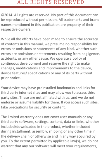  ALL RIGHTS RESERVED                    ©2014. All rights are reserved. No part of this document can be reproduced without permission. All trademarks and brand names mentioned in this publication are property of their respective owners.    While all the efforts have been made to ensure the accuracy of contents in this manual, we presume no responsibility for errors or omissions or statements of any kind, whether such errors are omissions or statements resulting from negligence, accidents, or any other cause. We operate a policy of continuous development and reserve the right to make changes, modifications and improvements to the device, device features/ specifications or any of its parts without prior notice.  Your device may have preinstalled bookmarks and links for third party internet sites and may allow you to access third party sites. These are not affiliated with us, and we do not endorse or assume liability for them. If you access such sites, take precautions for security or content.  The limited warranty does not cover user manuals or any third party software, settings, content, data or links, whether included/downloaded in the product, whether included during installment, assembly, shipping or any other time in the delivery chain or otherwise and in any way acquired by you. To the extent permitted by applicable law(s), we do not warrant that any our software will meet your requirements, 1 