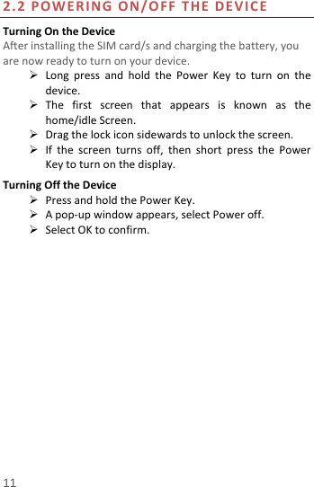  2.2 POWERING ON/OFF THE DEVICE Turning On the Device After installing the SIM card/s and charging the battery, you are now ready to turn on your device.  Long press and hold the Power Key to turn on the device.    The first screen that appears is known as the home/idle Screen.    Drag the lock icon sidewards to unlock the screen.    If the screen turns off, then short  press the Power Key to turn on the display.   Turning Off the Device  Press and hold the Power Key.  A pop-up window appears, select Power off.  Select OK to confirm.   11 