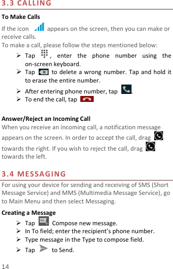  3.3  CALLING To Make Calls If the icon   appears on the screen, then you can make or receive calls.   To make a call, please follow the steps mentioned below:  Tap  ,  enter the phone number using the on-screen keyboard.    Tap   to delete a wrong number. Tap and hold it to erase the entire number.  After entering phone number, tap  .  To end the call, tap      Answer/Reject an Incoming Call When you receive an incoming call, a notification message appears on the screen. In order to accept the call, drag   towards the right. If you wish to reject the call, drag   towards the left.    3.4 MESSAGING For using your device for sending and receiving of SMS (Short Message Service) and MMS (Multimedia Message Service), go to Main Menu and then select Messaging. Creating a Message  Tap   Compose new message.  In To field; enter the recipient’s phone number.  Type message in the Type to compose field.  Tap   to Send. 14 