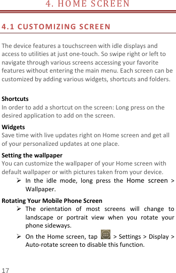  4.  HOME SCREEN                          4.1  CUSTOMIZING SCREEN  The device features a touchscreen with idle displays and access to utilities at just one-touch. So swipe right or left to navigate through various screens accessing your favorite features without entering the main menu. Each screen can be customized by adding various widgets, shortcuts and folders.    Shortcuts In order to add a shortcut on the screen: Long press on the desired application to add on the screen. Widgets Save time with live updates right on Home screen and get all of your personalized updates at one place.   Setting the wallpaper You can customize the wallpaper of your Home screen with default wallpaper or with pictures taken from your device.  In the idle mode, long press the Home screen &gt; Wallpaper. Rotating Your Mobile Phone Screen  The orientation of most screens will change to landscape or portrait view when you rotate your phone sideways.  On the Home screen, tap   &gt; Settings &gt; Display &gt; Auto-rotate screen to disable this function. 17 