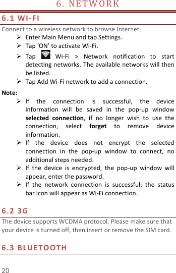  6.  NETWORK                            6.1 WI-FI Connect to a wireless network to browse Internet.  Enter Main Menu and tap Settings.  Tap ‘ON’ to activate Wi-Fi.  Tap   Wi-Fi &gt; Network notification to start detecting networks. The available networks will then be listed.  Tap Add Wi-Fi network to add a connection. Note:  If the  connection is successful, the device information will be saved in the pop-up window selected connection,  if no longer wish to use the connection,  select  forget to remove device information.  If the device does not encrypt the  selected connection  in the pop-up window to connect, no additional steps needed.  If the device is encrypted, the pop-up window will appear, enter the password.  If the network connection is successful; the status bar icon will appear as Wi-Fi connection.  6.2 3G   The device supports WCDMA protocol. Please make sure that your device is turned off, then insert or remove the SIM card.  6.3 BLUETOOTH 20 