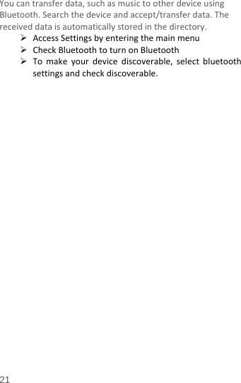  You can transfer data, such as music to other device using Bluetooth. Search the device and accept/transfer data. The received data is automatically stored in the directory.    Access Settings by entering the main menu  Check Bluetooth to turn on Bluetooth  To make your device discoverable, select bluetooth settings and check discoverable.   21 