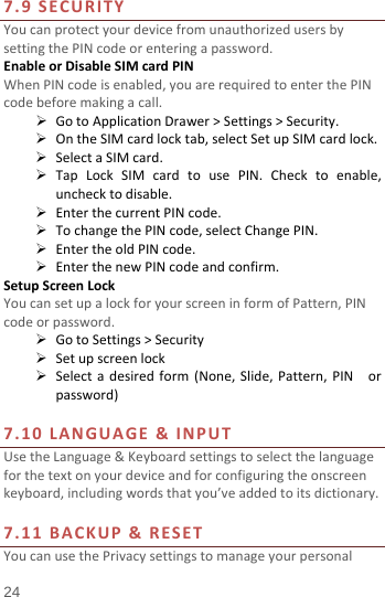  7.9 SECURITY You can protect your device from unauthorized users by setting the PIN code or entering a password. Enable or Disable SIM card PIN When PIN code is enabled, you are required to enter the PIN code before making a call.  Go to Application Drawer &gt; Settings &gt; Security.  On the SIM card lock tab, select Set up SIM card lock.  Select a SIM card.  Tap Lock SIM card to use PIN. Check to enable, uncheck to disable.  Enter the current PIN code.  To change the PIN code, select Change PIN.  Enter the old PIN code.  Enter the new PIN code and confirm. Setup Screen Lock You can set up a lock for your screen in form of Pattern, PIN code or password.    Go to Settings &gt; Security  Set up screen lock  Select a desired form (None,  Slide,  Pattern, PIN  or password)  7.10  LANGUAGE &amp; INPUT Use the Language &amp; Keyboard settings to select the language for the text on your device and for configuring the onscreen keyboard, including words that you’ve added to its dictionary.    7.11 BACKUP &amp; RESET   You can use the Privacy settings to manage your personal 24 