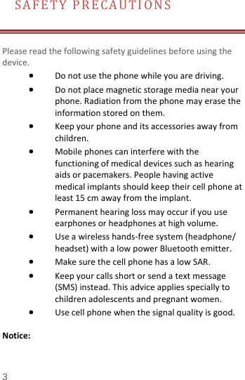 SAFETY PRECAUTIONS       Please read the following safety guidelines before using the device.   • Do not use the phone while you are driving.   • Do not place magnetic storage media near your phone. Radiation from the phone may erase the information stored on them. • Keep your phone and its accessories away from children.   • Mobile phones can interfere with the functioning of medical devices such as hearing aids or pacemakers. People having active medical implants should keep their cell phone at least 15 cm away from the implant. • Permanent hearing loss may occur if you use earphones or headphones at high volume.   • Use a wireless hands-free system (headphone/ headset) with a low power Bluetooth emitter. • Make sure the cell phone has a low SAR. • Keep your calls short or send a text message (SMS) instead. This advice applies specially to children adolescents and pregnant women. • Use cell phone when the signal quality is good.  Notice: 3 