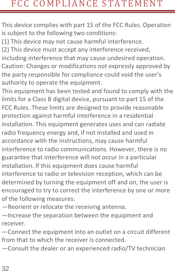  FCC COMPLIANCE STATEMENT  This device complies with part 15 of the FCC Rules. Operation is subject to the following two conditions:   (1) This device may not cause harmful interference. (2) This device must accept any interference received, including interference that may cause undesired operation. Caution: Changes or modifications not expressly approved by the party responsible for compliance could void the user&apos;s authority to operate the equipment. This equipment has been tested and found to comply with the limits for a Class B digital device, pursuant to part 15 of the FCC Rules. These limits are designed to provide reasonable protection against harmful interference in a residential installation. This equipment generates uses and can radiate radio frequency energy and, if not installed and used in accordance with the instructions, may cause harmful interference to radio communications. However, there is no guarantee that interference will not occur in a particular installation. If this equipment does cause harmful interference to radio or television reception, which can be determined by turning the equipment off and on, the user is encouraged to try to correct the interference by one or more of the following measures: —Reorient or relocate the receiving antenna. —Increase the separation between the equipment and receiver. —Connect the equipment into an outlet on a circuit different from that to which the receiver is connected. —Consult the dealer or an experienced radio/TV technician 32 