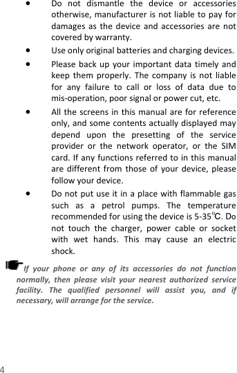  • Do not dismantle the device or accessories otherwise, manufacturer is not liable to pay for damages as the device and accessories are not covered by warranty. • Use only original batteries and charging devices.   • Please back up your important data timely and keep them properly. The company is not liable for any failure to call or loss of data due to mis-operation, poor signal or power cut, etc. • All the screens in this manual are for reference only, and some contents actually displayed may depend upon the presetting of the service provider or the network operator, or the SIM card. If any functions referred to in this manual are different from those of your device, please follow your device.   • Do not put use it in a place with flammable gas such as a petrol pumps. The temperature recommended for using the device is 5-35℃.  Do not touch the charger, power cable or socket with wet hands. This may cause an electric shock.   If your phone or any of its accessories do not function normally, then please visit your nearest authorized service facility. The qualified personnel will assist you, and if necessary, will arrange for the service. 4 