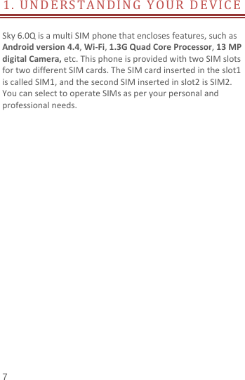  1. UNDERSTANDING YOUR DEVICE         Sky 6.0Q is a multi SIM phone that encloses features, such as Android version 4.4, Wi-Fi, 1.3G Quad Core Processor, 13 MP digital Camera, etc. This phone is provided with two SIM slots for two different SIM cards. The SIM card inserted in the slot1 is called SIM1, and the second SIM inserted in slot2 is SIM2. You can select to operate SIMs as per your personal and professional needs.                      7 