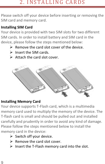  2. INSTALLING CARDS                     Please switch off your device before inserting or removing the SIM card and memory card. Installing SIM Card   Your device is provided with two SIM slots for two different SIM cards. In order to install battery and SIM card in the device, please follow the steps mentioned below:  Remove the card slot cover of the device.  Insert the SIM cards.  Attach the card slot cover.   Installing Memory Card Your device supports T-Flash card, which is a multimedia memory card used to multiply the memory of the device. The T-flash card is small and should be pulled out and installed carefully and prudently in order to avoid any kind of damage. Please follow the steps mentioned below to install the memory card in the device:  Switch off your device.  Remove the card slot cover.    Insert the T-Flash memory card into the slot. 9 