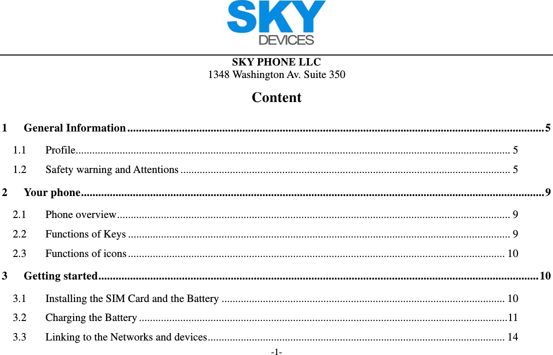  SKY PHONE LLC 1348 Washington Av. Suite 350 -1- Content 1General Information ................................................................................................................................................. 51.1Profile .............................................................................................................................................................. 51.2Safety warning and Attentions ........................................................................................................................ 52Your phone ................................................................................................................................................................. 92.1Phone overview ............................................................................................................................................... 92.2Functions of Keys ........................................................................................................................................... 92.3Functions of icons ......................................................................................................................................... 103Getting started ......................................................................................................................................................... 103.1Installing the SIM Card and the Battery ....................................................................................................... 103.2Charging the Battery ...................................................................................................................................... 113.3Linking to the Networks and devices ............................................................................................................ 14