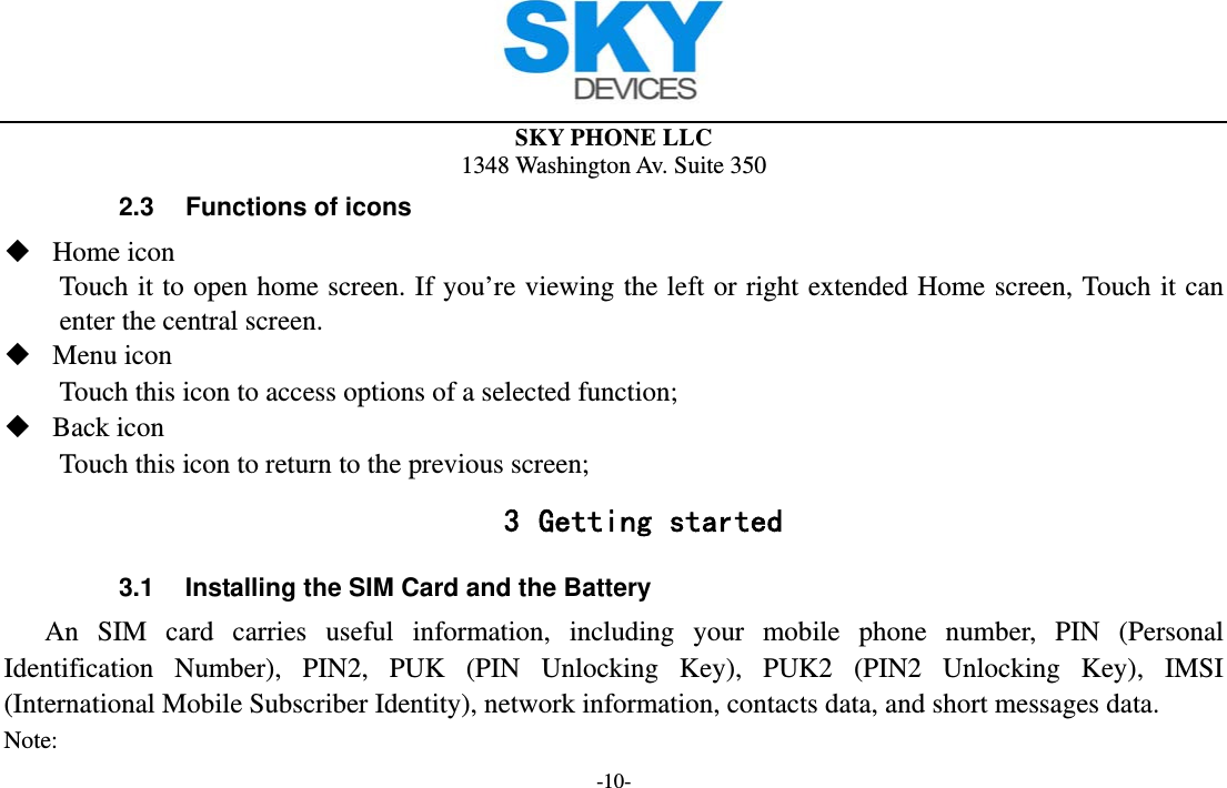  SKY PHONE LLC 1348 Washington Av. Suite 350 -10- 2.3  Functions of icons  Home icon   Touch it to open home screen. If you’re viewing the left or right extended Home screen, Touch it can enter the central screen.  Menu icon Touch this icon to access options of a selected function;  Back icon Touch this icon to return to the previous screen; 3 Getting started 3.1  Installing the SIM Card and the Battery An SIM card carries useful information, including your mobile phone number, PIN (Personal Identification Number), PIN2, PUK (PIN Unlocking Key), PUK2 (PIN2 Unlocking Key), IMSI (International Mobile Subscriber Identity), network information, contacts data, and short messages data. Note: 