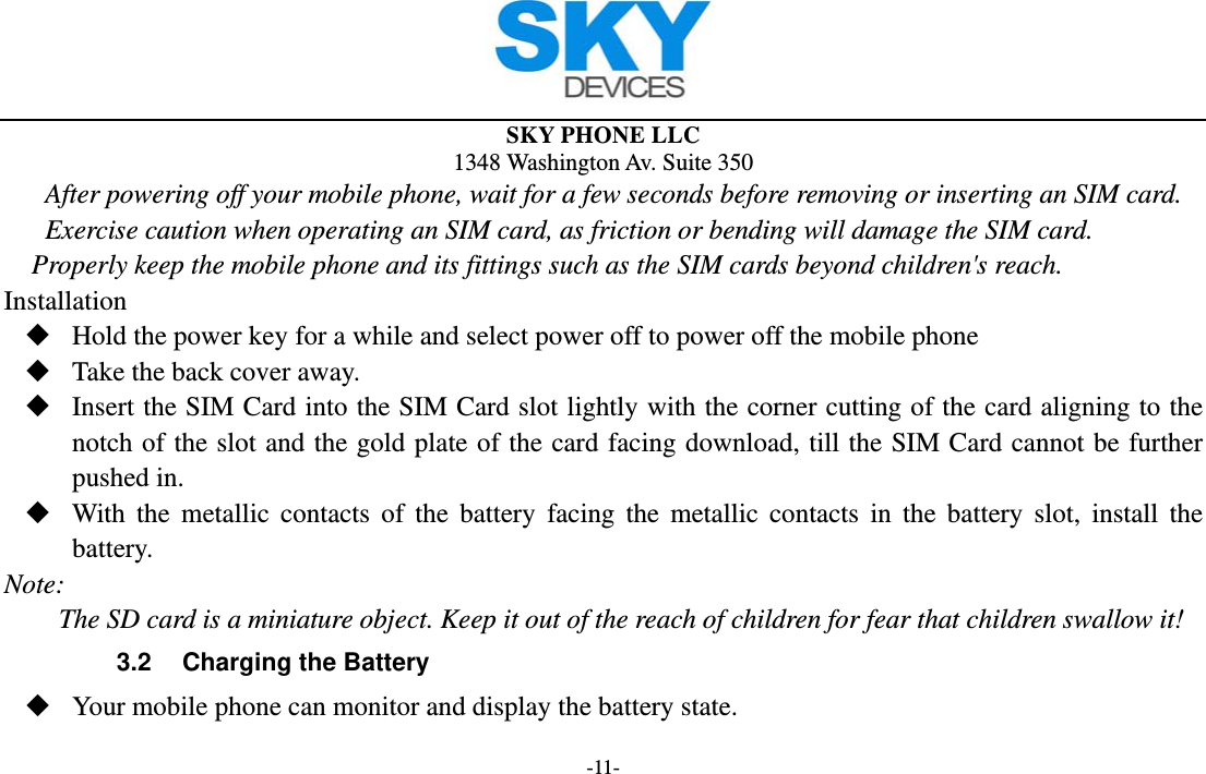  SKY PHONE LLC 1348 Washington Av. Suite 350 -11- After powering off your mobile phone, wait for a few seconds before removing or inserting an SIM card. Exercise caution when operating an SIM card, as friction or bending will damage the SIM card. Properly keep the mobile phone and its fittings such as the SIM cards beyond children&apos;s reach. Installation  Hold the power key for a while and select power off to power off the mobile phone  Take the back cover away.  Insert the SIM Card into the SIM Card slot lightly with the corner cutting of the card aligning to the notch of the slot and the gold plate of the card facing download, till the SIM Card cannot be further pushed in.  With the metallic contacts of the battery facing the metallic contacts in the battery slot, install the battery. Note: The SD card is a miniature object. Keep it out of the reach of children for fear that children swallow it! 3.2  Charging the Battery  Your mobile phone can monitor and display the battery state. 