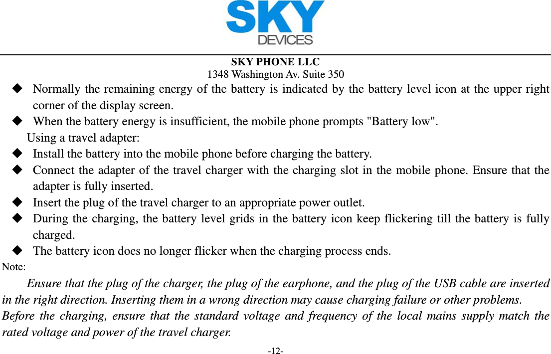  SKY PHONE LLC 1348 Washington Av. Suite 350 -12-  Normally the remaining energy of the battery is indicated by the battery level icon at the upper right corner of the display screen.  When the battery energy is insufficient, the mobile phone prompts &quot;Battery low&quot;.   Using a travel adapter:  Install the battery into the mobile phone before charging the battery.  Connect the adapter of the travel charger with the charging slot in the mobile phone. Ensure that the adapter is fully inserted.  Insert the plug of the travel charger to an appropriate power outlet.  During the charging, the battery level grids in the battery icon keep flickering till the battery is fully charged.  The battery icon does no longer flicker when the charging process ends. Note: Ensure that the plug of the charger, the plug of the earphone, and the plug of the USB cable are inserted in the right direction. Inserting them in a wrong direction may cause charging failure or other problems. Before the charging, ensure that the standard voltage and frequency of the local mains supply match the rated voltage and power of the travel charger. 