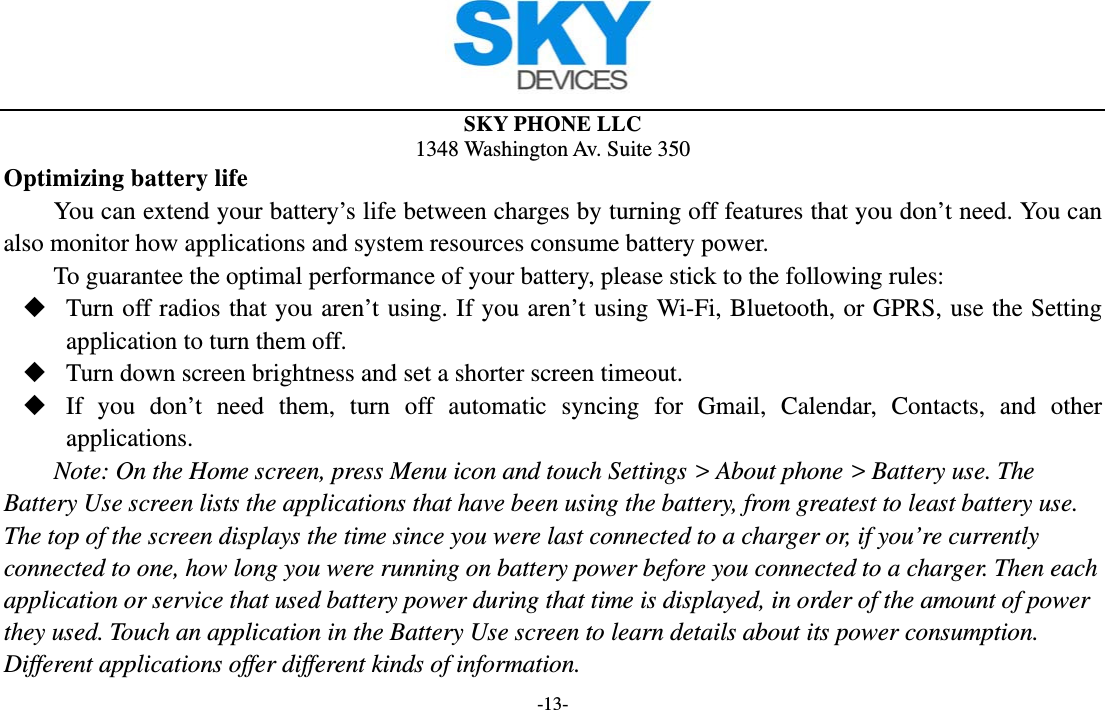  SKY PHONE LLC 1348 Washington Av. Suite 350 -13- Optimizing battery life You can extend your battery’s life between charges by turning off features that you don’t need. You can also monitor how applications and system resources consume battery power.   To guarantee the optimal performance of your battery, please stick to the following rules:  Turn off radios that you aren’t using. If you aren’t using Wi-Fi, Bluetooth, or GPRS, use the Setting application to turn them off.  Turn down screen brightness and set a shorter screen timeout.  If you don’t need them, turn off automatic syncing for Gmail, Calendar, Contacts, and other applications. Note: On the Home screen, press Menu icon and touch Settings &gt; About phone &gt; Battery use. The Battery Use screen lists the applications that have been using the battery, from greatest to least battery use. The top of the screen displays the time since you were last connected to a charger or, if you’re currently connected to one, how long you were running on battery power before you connected to a charger. Then each application or service that used battery power during that time is displayed, in order of the amount of power they used. Touch an application in the Battery Use screen to learn details about its power consumption. Different applications offer different kinds of information.   