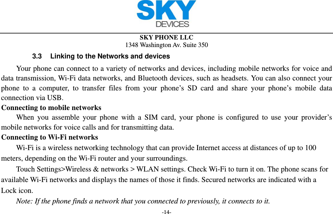  SKY PHONE LLC 1348 Washington Av. Suite 350 -14- 3.3  Linking to the Networks and devices Your phone can connect to a variety of networks and devices, including mobile networks for voice and data transmission, Wi-Fi data networks, and Bluetooth devices, such as headsets. You can also connect your phone to a computer, to transfer files from your phone’s SD card and share your phone’s mobile data connection via USB. Connecting to mobile networks     When you assemble your phone with a SIM card, your phone is configured to use your provider’s mobile networks for voice calls and for transmitting data.   Connecting to Wi-Fi networks Wi-Fi is a wireless networking technology that can provide Internet access at distances of up to 100 meters, depending on the Wi-Fi router and your surroundings.   Touch Settings&gt;Wireless &amp; networks &gt; WLAN settings. Check Wi-Fi to turn it on. The phone scans for available Wi-Fi networks and displays the names of those it finds. Secured networks are indicated with a Lock icon.   Note: If the phone finds a network that you connected to previously, it connects to it. 