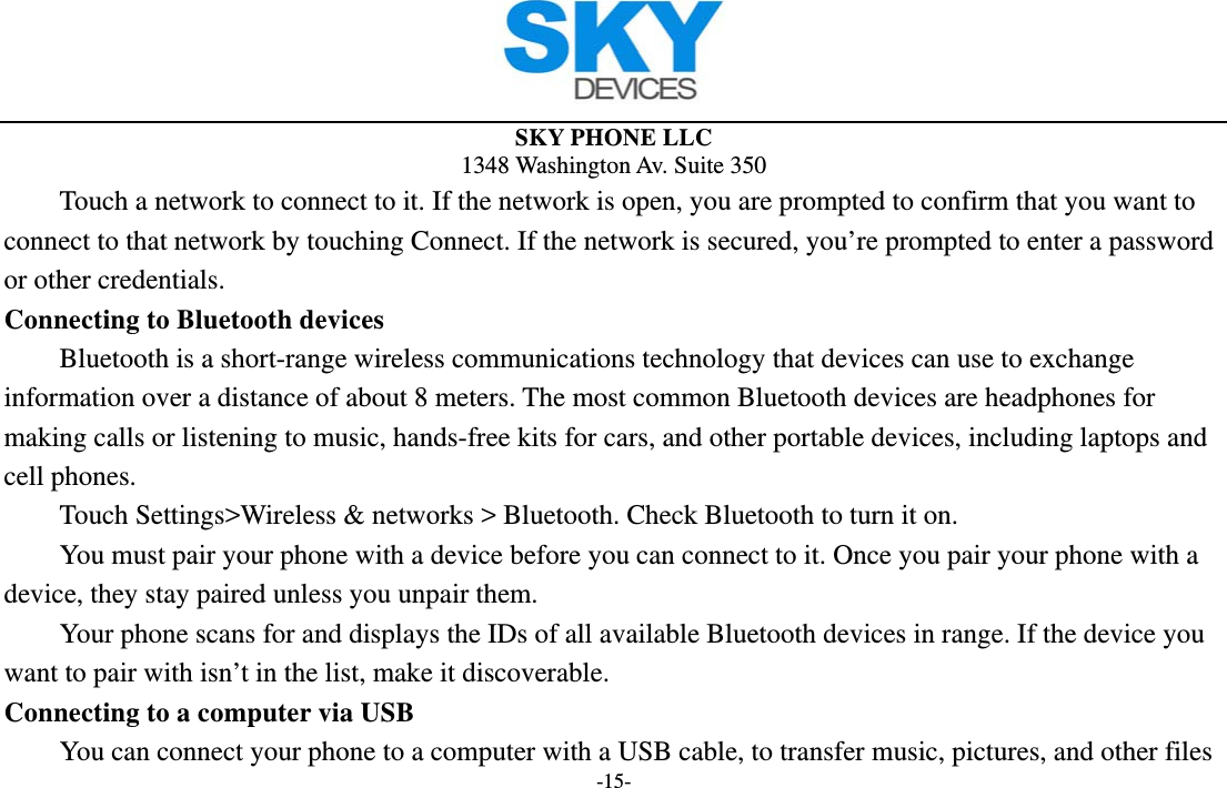  SKY PHONE LLC 1348 Washington Av. Suite 350 -15- Touch a network to connect to it. If the network is open, you are prompted to confirm that you want to connect to that network by touching Connect. If the network is secured, you’re prompted to enter a password or other credentials. Connecting to Bluetooth devices Bluetooth is a short-range wireless communications technology that devices can use to exchange information over a distance of about 8 meters. The most common Bluetooth devices are headphones for making calls or listening to music, hands-free kits for cars, and other portable devices, including laptops and cell phones.       Touch Settings&gt;Wireless &amp; networks &gt; Bluetooth. Check Bluetooth to turn it on.         You must pair your phone with a device before you can connect to it. Once you pair your phone with a device, they stay paired unless you unpair them.         Your phone scans for and displays the IDs of all available Bluetooth devices in range. If the device you want to pair with isn’t in the list, make it discoverable.   Connecting to a computer via USB You can connect your phone to a computer with a USB cable, to transfer music, pictures, and other files 