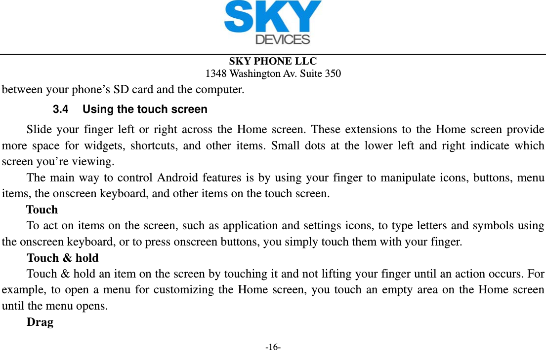 SKY PHONE LLC 1348 Washington Av. Suite 350 -16- between your phone’s SD card and the computer. 3.4  Using the touch screen Slide your finger left or right across the Home screen. These extensions to the Home screen provide more space for widgets, shortcuts, and other items. Small dots at the lower left and right indicate which screen you’re viewing. The main way to control Android features is by using your finger to manipulate icons, buttons, menu items, the onscreen keyboard, and other items on the touch screen.   Touch           To act on items on the screen, such as application and settings icons, to type letters and symbols using the onscreen keyboard, or to press onscreen buttons, you simply touch them with your finger. Touch &amp; hold   Touch &amp; hold an item on the screen by touching it and not lifting your finger until an action occurs. For example, to open a menu for customizing the Home screen, you touch an empty area on the Home screen until the menu opens.     Drag  