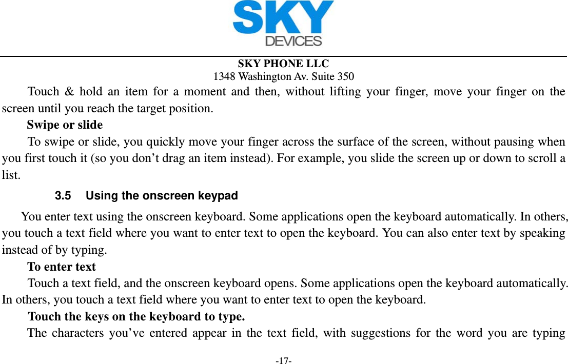  SKY PHONE LLC 1348 Washington Av. Suite 350 -17- Touch &amp; hold an item for a moment and then, without lifting your finger, move your finger on the screen until you reach the target position.   Swipe or slide       To swipe or slide, you quickly move your finger across the surface of the screen, without pausing when you first touch it (so you don’t drag an item instead). For example, you slide the screen up or down to scroll a list. 3.5  Using the onscreen keypad You enter text using the onscreen keyboard. Some applications open the keyboard automatically. In others, you touch a text field where you want to enter text to open the keyboard. You can also enter text by speaking instead of by typing.   To enter text Touch a text field, and the onscreen keyboard opens. Some applications open the keyboard automatically. In others, you touch a text field where you want to enter text to open the keyboard.     Touch the keys on the keyboard to type. The characters you’ve entered appear in the text field, with suggestions for the word you are typing 