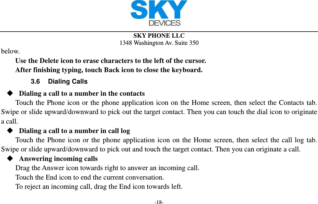  SKY PHONE LLC 1348 Washington Av. Suite 350 -18- below.   Use the Delete icon to erase characters to the left of the cursor. After finishing typing, touch Back icon to close the keyboard. 3.6 Dialing Calls  Dialing a call to a number in the contacts Touch the Phone icon or the phone application icon on the Home screen, then select the Contacts tab. Swipe or slide upward/downward to pick out the target contact. Then you can touch the dial icon to originate a call.  Dialing a call to a number in call log Touch the Phone icon or the phone application icon on the Home screen, then select the call log tab. Swipe or slide upward/downward to pick out and touch the target contact. Then you can originate a call.  Answering incoming calls Drag the Answer icon towards right to answer an incoming call. Touch the End icon to end the current conversation. To reject an incoming call, drag the End icon towards left. 