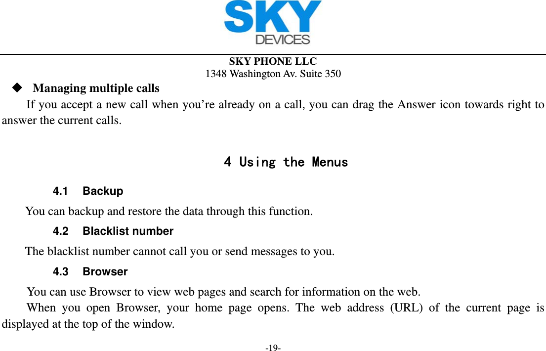  SKY PHONE LLC 1348 Washington Av. Suite 350 -19-  Managing multiple calls If you accept a new call when you’re already on a call, you can drag the Answer icon towards right to answer the current calls.  4 Using the Menus 4.1 Backup       You can backup and restore the data through this function. 4.2 Blacklist number       The blacklist number cannot call you or send messages to you. 4.3 Browser You can use Browser to view web pages and search for information on the web. When you open Browser, your home page opens. The web address (URL) of the current page is displayed at the top of the window. 