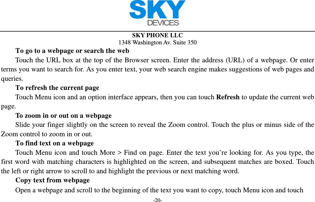  SKY PHONE LLC 1348 Washington Av. Suite 350 -20- To go to a webpage or search the web Touch the URL box at the top of the Browser screen. Enter the address (URL) of a webpage. Or enter terms you want to search for. As you enter text, your web search engine makes suggestions of web pages and queries.      To refresh the current page         Touch Menu icon and an option interface appears, then you can touch Refresh to update the current web page.         To zoom in or out on a webpage Slide your finger slightly on the screen to reveal the Zoom control. Touch the plus or minus side of the Zoom control to zoom in or out.        To find text on a webpage Touch Menu icon and touch More &gt; Find on page. Enter the text you’re looking for. As you type, the first word with matching characters is highlighted on the screen, and subsequent matches are boxed. Touch the left or right arrow to scroll to and highlight the previous or next matching word.        Copy text from webpage Open a webpage and scroll to the beginning of the text you want to copy, touch Menu icon and touch 
