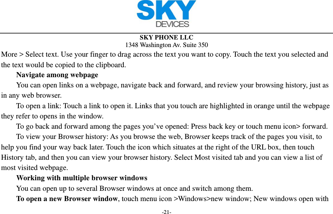 SKY PHONE LLC 1348 Washington Av. Suite 350 -21- More &gt; Select text. Use your finger to drag across the text you want to copy. Touch the text you selected and the text would be copied to the clipboard. Navigate among webpage You can open links on a webpage, navigate back and forward, and review your browsing history, just as in any web browser.           To open a link: Touch a link to open it. Links that you touch are highlighted in orange until the webpage they refer to opens in the window. To go back and forward among the pages you’ve opened: Press back key or touch menu icon&gt; forward.           To view your Browser history: As you browse the web, Browser keeps track of the pages you visit, to help you find your way back later. Touch the icon which situates at the right of the URL box, then touch History tab, and then you can view your browser history. Select Most visited tab and you can view a list of most visited webpage.   Working with multiple browser windows         You can open up to several Browser windows at once and switch among them.      To open a new Browser window, touch menu icon &gt;Windows&gt;new window; New windows open with 
