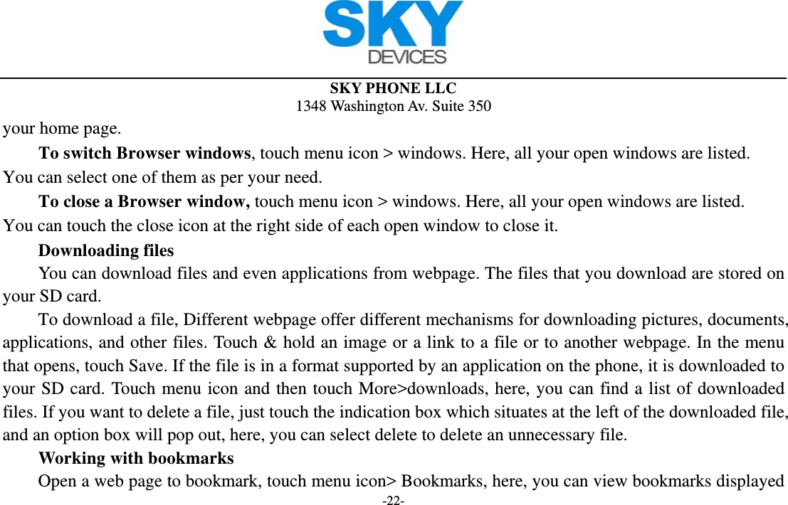  SKY PHONE LLC 1348 Washington Av. Suite 350 -22- your home page.        To switch Browser windows, touch menu icon &gt; windows. Here, all your open windows are listed. You can select one of them as per your need.     To close a Browser window, touch menu icon &gt; windows. Here, all your open windows are listed.   You can touch the close icon at the right side of each open window to close it.     Downloading files You can download files and even applications from webpage. The files that you download are stored on your SD card.         To download a file, Different webpage offer different mechanisms for downloading pictures, documents, applications, and other files. Touch &amp; hold an image or a link to a file or to another webpage. In the menu that opens, touch Save. If the file is in a format supported by an application on the phone, it is downloaded to your SD card. Touch menu icon and then touch More&gt;downloads, here, you can find a list of downloaded files. If you want to delete a file, just touch the indication box which situates at the left of the downloaded file, and an option box will pop out, here, you can select delete to delete an unnecessary file.     Working with bookmarks         Open a web page to bookmark, touch menu icon&gt; Bookmarks, here, you can view bookmarks displayed 