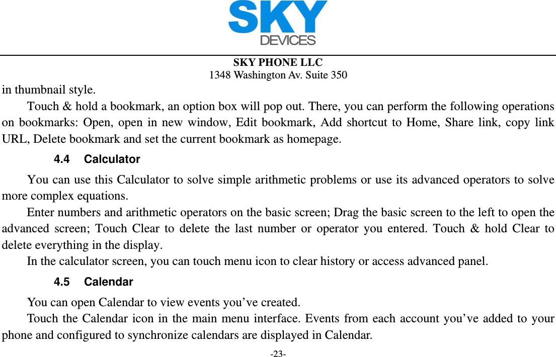  SKY PHONE LLC 1348 Washington Av. Suite 350 -23- in thumbnail style.   Touch &amp; hold a bookmark, an option box will pop out. There, you can perform the following operations on bookmarks: Open, open in new window, Edit bookmark, Add shortcut to Home, Share link, copy link URL, Delete bookmark and set the current bookmark as homepage. 4.4 Calculator         You can use this Calculator to solve simple arithmetic problems or use its advanced operators to solve more complex equations.         Enter numbers and arithmetic operators on the basic screen; Drag the basic screen to the left to open the advanced screen; Touch Clear to delete the last number or operator you entered. Touch &amp; hold Clear to delete everything in the display.     In the calculator screen, you can touch menu icon to clear history or access advanced panel. 4.5 Calendar You can open Calendar to view events you’ve created.   Touch the Calendar icon in the main menu interface. Events from each account you’ve added to your phone and configured to synchronize calendars are displayed in Calendar. 