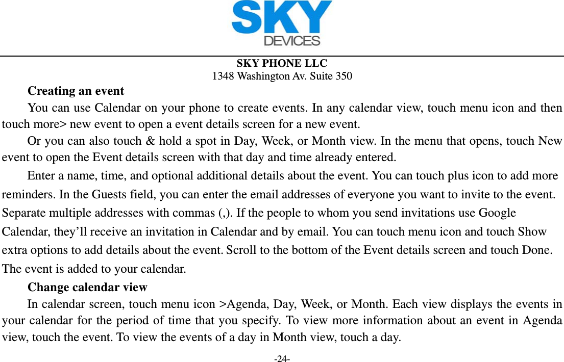  SKY PHONE LLC 1348 Washington Av. Suite 350 -24-     Creating an event You can use Calendar on your phone to create events. In any calendar view, touch menu icon and then touch more&gt; new event to open a event details screen for a new event.   Or you can also touch &amp; hold a spot in Day, Week, or Month view. In the menu that opens, touch New event to open the Event details screen with that day and time already entered.   Enter a name, time, and optional additional details about the event. You can touch plus icon to add more reminders. In the Guests field, you can enter the email addresses of everyone you want to invite to the event. Separate multiple addresses with commas (,). If the people to whom you send invitations use Google Calendar, they’ll receive an invitation in Calendar and by email. You can touch menu icon and touch Show extra options to add details about the event. Scroll to the bottom of the Event details screen and touch Done. The event is added to your calendar.     Change calendar view In calendar screen, touch menu icon &gt;Agenda, Day, Week, or Month. Each view displays the events in your calendar for the period of time that you specify. To view more information about an event in Agenda view, touch the event. To view the events of a day in Month view, touch a day.   