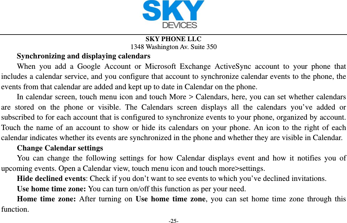  SKY PHONE LLC 1348 Washington Av. Suite 350 -25-     Synchronizing and displaying calendars     When you add a Google Account or Microsoft Exchange ActiveSync account to your phone that includes a calendar service, and you configure that account to synchronize calendar events to the phone, the events from that calendar are added and kept up to date in Calendar on the phone.         In calendar screen, touch menu icon and touch More &gt; Calendars, here, you can set whether calendars are stored on the phone or visible. The Calendars screen displays all the calendars you’ve added or subscribed to for each account that is configured to synchronize events to your phone, organized by account. Touch the name of an account to show or hide its calendars on your phone. An icon to the right of each calendar indicates whether its events are synchronized in the phone and whether they are visible in Calendar.     Change Calendar settings You can change the following settings for how Calendar displays event and how it notifies you of upcoming events. Open a Calendar view, touch menu icon and touch more&gt;settings.     Hide declined events: Check if you don’t want to see events to which you’ve declined invitations. Use home time zone: You can turn on/off this function as per your need. Home time zone: After turning on Use home time zone, you can set home time zone through this function. 