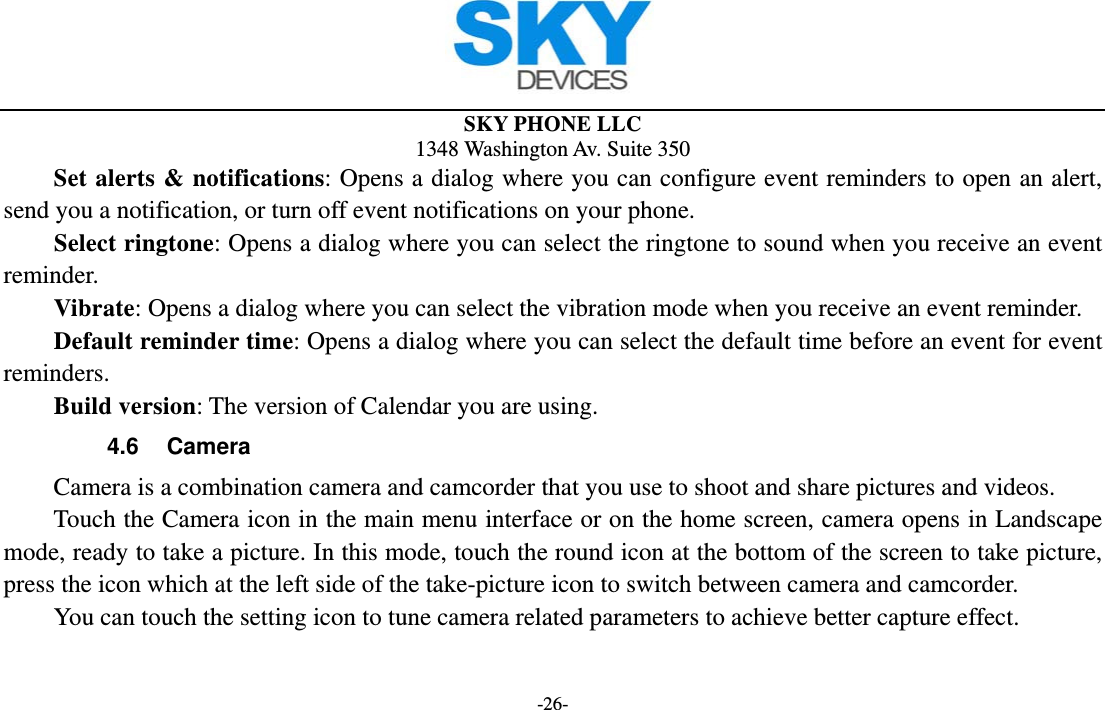  SKY PHONE LLC 1348 Washington Av. Suite 350 -26-     Set alerts &amp; notifications: Opens a dialog where you can configure event reminders to open an alert, send you a notification, or turn off event notifications on your phone. Select ringtone: Opens a dialog where you can select the ringtone to sound when you receive an event reminder.     Vibrate: Opens a dialog where you can select the vibration mode when you receive an event reminder.     Default reminder time: Opens a dialog where you can select the default time before an event for event reminders.     Build version: The version of Calendar you are using. 4.6 Camera Camera is a combination camera and camcorder that you use to shoot and share pictures and videos. Touch the Camera icon in the main menu interface or on the home screen, camera opens in Landscape mode, ready to take a picture. In this mode, touch the round icon at the bottom of the screen to take picture, press the icon which at the left side of the take-picture icon to switch between camera and camcorder.         You can touch the setting icon to tune camera related parameters to achieve better capture effect.   