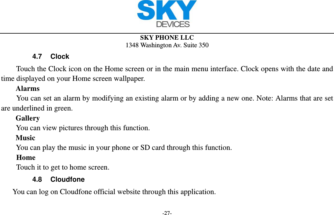  SKY PHONE LLC 1348 Washington Av. Suite 350 -27- 4.7 Clock Touch the Clock icon on the Home screen or in the main menu interface. Clock opens with the date and time displayed on your Home screen wallpaper. Alarms You can set an alarm by modifying an existing alarm or by adding a new one. Note: Alarms that are set are underlined in green. Gallery You can view pictures through this function.   Music You can play the music in your phone or SD card through this function. Home Touch it to get to home screen. 4.8 Cloudfone You can log on Cloudfone official website through this application. 