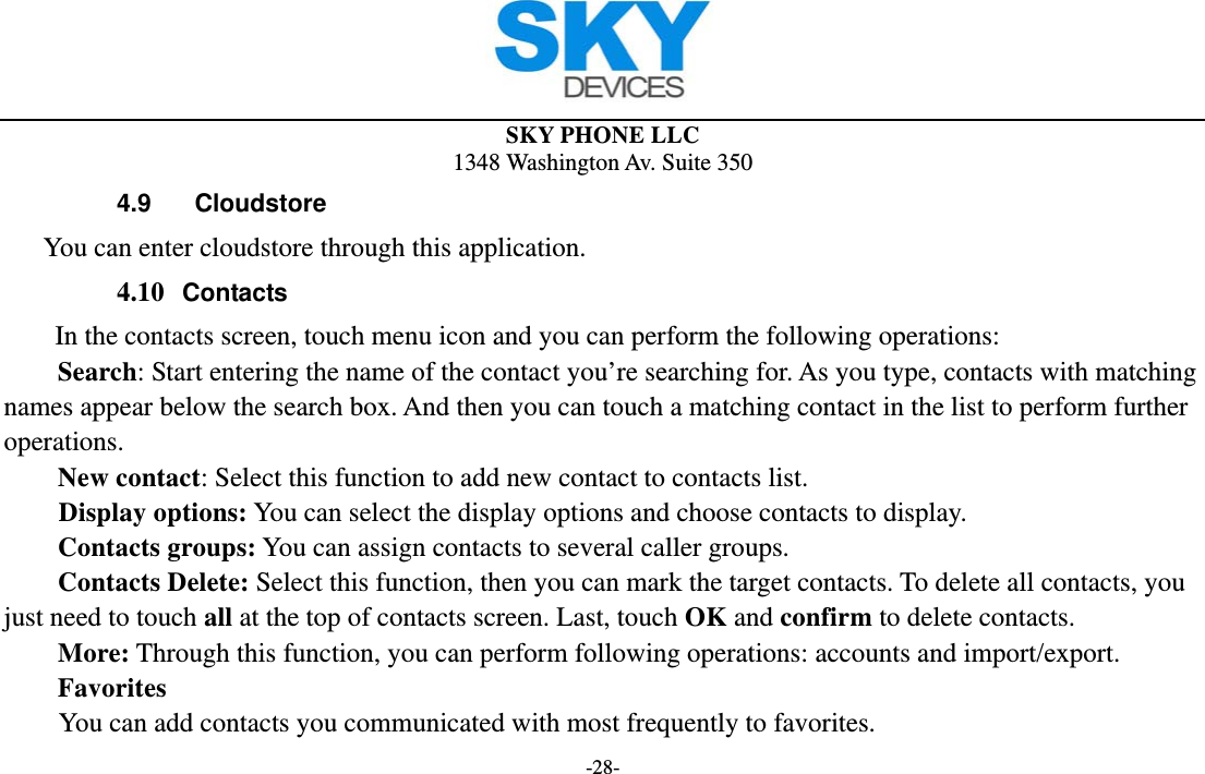 SKY PHONE LLC 1348 Washington Av. Suite 350 -28- 4.9  Cloudstore    You can enter cloudstore through this application. 4.10 Contacts In the contacts screen, touch menu icon and you can perform the following operations: Search: Start entering the name of the contact you’re searching for. As you type, contacts with matching names appear below the search box. And then you can touch a matching contact in the list to perform further operations. New contact: Select this function to add new contact to contacts list.     Display options: You can select the display options and choose contacts to display. Contacts groups: You can assign contacts to several caller groups. Contacts Delete: Select this function, then you can mark the target contacts. To delete all contacts, you just need to touch all at the top of contacts screen. Last, touch OK and confirm to delete contacts.   More: Through this function, you can perform following operations: accounts and import/export. Favorites         You can add contacts you communicated with most frequently to favorites. 