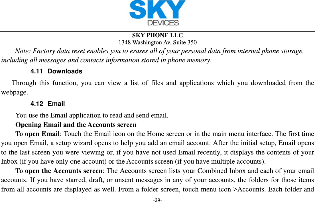  SKY PHONE LLC 1348 Washington Av. Suite 350 -29- Note: Factory data reset enables you to erases all of your personal data from internal phone storage, including all messages and contacts information stored in phone memory.   4.11 Downloads Through this function, you can view a list of files and applications which you downloaded from the webpage.  4.12 Email You use the Email application to read and send email.           Opening Email and the Accounts screen      To open Email: Touch the Email icon on the Home screen or in the main menu interface. The first time you open Email, a setup wizard opens to help you add an email account. After the initial setup, Email opens to the last screen you were viewing or, if you have not used Email recently, it displays the contents of your Inbox (if you have only one account) or the Accounts screen (if you have multiple accounts).      To open the Accounts screen: The Accounts screen lists your Combined Inbox and each of your email accounts. If you have starred, draft, or unsent messages in any of your accounts, the folders for those items from all accounts are displayed as well. From a folder screen, touch menu icon &gt;Accounts. Each folder and 