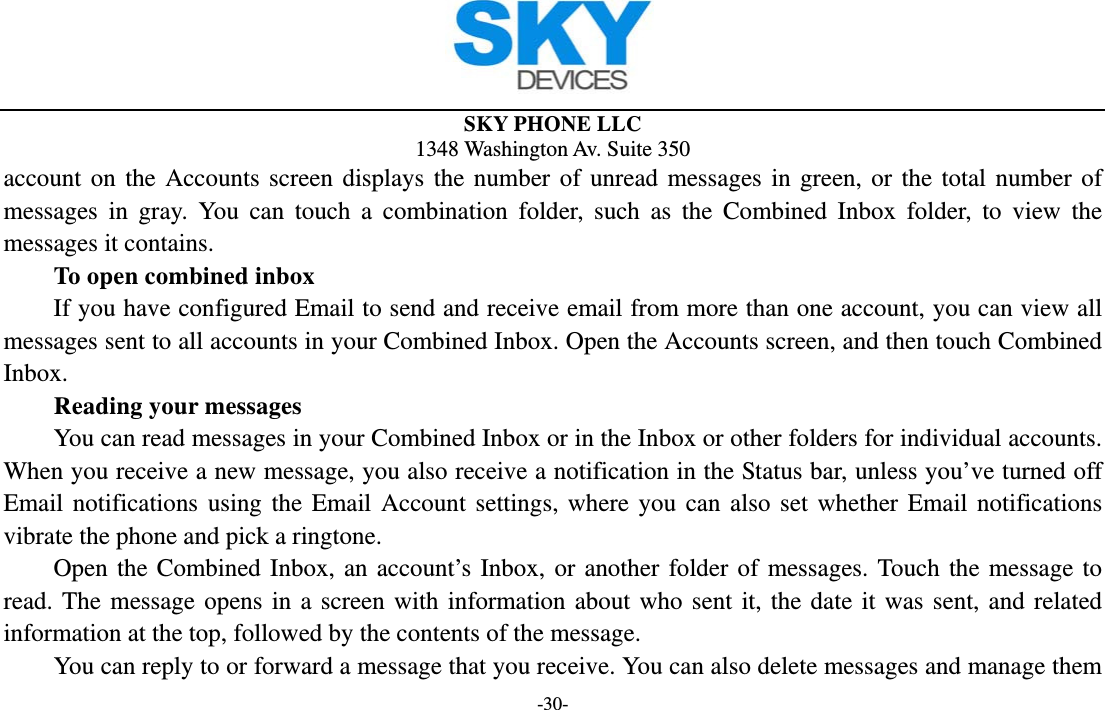  SKY PHONE LLC 1348 Washington Av. Suite 350 -30- account on the Accounts screen displays the number of unread messages in green, or the total number of messages in gray. You can touch a combination folder, such as the Combined Inbox folder, to view the messages it contains.     To open combined inbox If you have configured Email to send and receive email from more than one account, you can view all messages sent to all accounts in your Combined Inbox. Open the Accounts screen, and then touch Combined Inbox.      Reading your messages         You can read messages in your Combined Inbox or in the Inbox or other folders for individual accounts. When you receive a new message, you also receive a notification in the Status bar, unless you’ve turned off Email notifications using the Email Account settings, where you can also set whether Email notifications vibrate the phone and pick a ringtone.     Open the Combined Inbox, an account’s Inbox, or another folder of messages. Touch the message to read. The message opens in a screen with information about who sent it, the date it was sent, and related information at the top, followed by the contents of the message. You can reply to or forward a message that you receive. You can also delete messages and manage them 