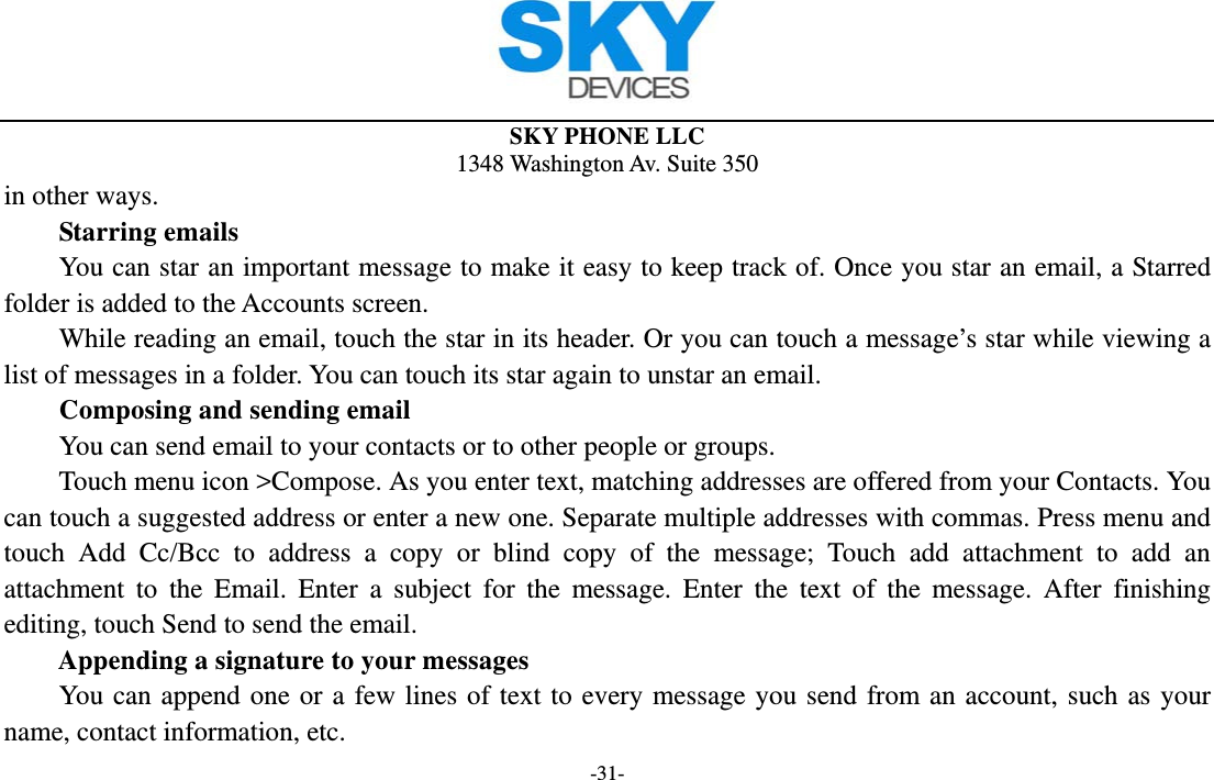  SKY PHONE LLC 1348 Washington Av. Suite 350 -31- in other ways.     Starring emails You can star an important message to make it easy to keep track of. Once you star an email, a Starred folder is added to the Accounts screen.         While reading an email, touch the star in its header. Or you can touch a message’s star while viewing a list of messages in a folder. You can touch its star again to unstar an email.     Composing and sending email         You can send email to your contacts or to other people or groups.           Touch menu icon &gt;Compose. As you enter text, matching addresses are offered from your Contacts. You can touch a suggested address or enter a new one. Separate multiple addresses with commas. Press menu and touch Add Cc/Bcc to address a copy or blind copy of the message; Touch add attachment to add an attachment to the Email. Enter a subject for the message. Enter the text of the message. After finishing editing, touch Send to send the email. Appending a signature to your messages You can append one or a few lines of text to every message you send from an account, such as your name, contact information, etc. 
