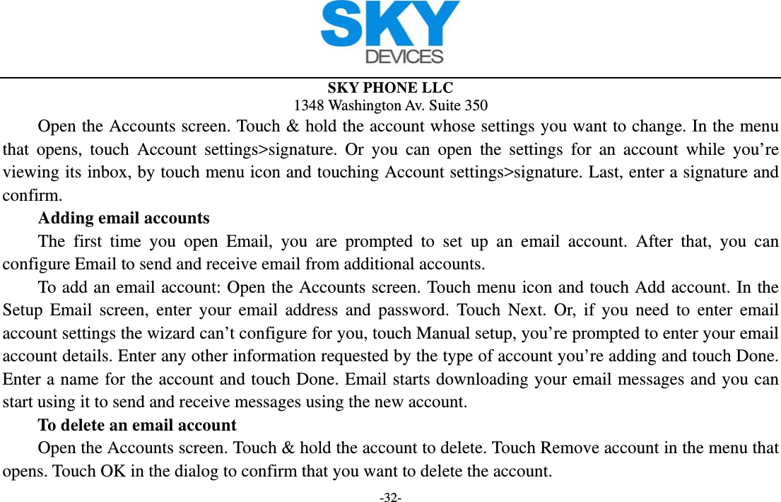  SKY PHONE LLC 1348 Washington Av. Suite 350 -32-         Open the Accounts screen. Touch &amp; hold the account whose settings you want to change. In the menu that opens, touch Account settings&gt;signature. Or you can open the settings for an account while you’re viewing its inbox, by touch menu icon and touching Account settings&gt;signature. Last, enter a signature and confirm.     Adding email accounts The first time you open Email, you are prompted to set up an email account. After that, you can configure Email to send and receive email from additional accounts. To add an email account: Open the Accounts screen. Touch menu icon and touch Add account. In the Setup Email screen, enter your email address and password. Touch Next. Or, if you need to enter email account settings the wizard can’t configure for you, touch Manual setup, you’re prompted to enter your email account details. Enter any other information requested by the type of account you’re adding and touch Done. Enter a name for the account and touch Done. Email starts downloading your email messages and you can start using it to send and receive messages using the new account. To delete an email account Open the Accounts screen. Touch &amp; hold the account to delete. Touch Remove account in the menu that opens. Touch OK in the dialog to confirm that you want to delete the account. 