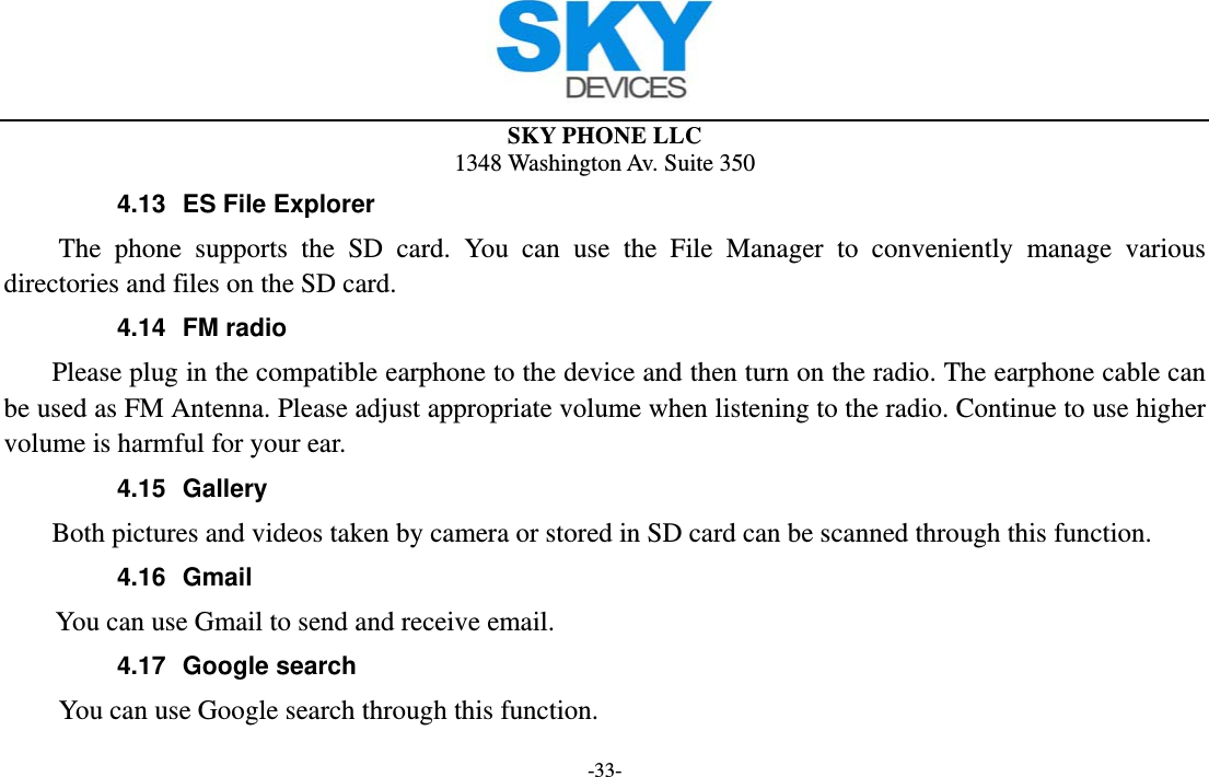  SKY PHONE LLC 1348 Washington Av. Suite 350 -33- 4.13  ES File Explorer The phone supports the SD card. You can use the File Manager to conveniently manage various directories and files on the SD card. 4.14 FM radio     Please plug in the compatible earphone to the device and then turn on the radio. The earphone cable can be used as FM Antenna. Please adjust appropriate volume when listening to the radio. Continue to use higher volume is harmful for your ear.   4.15 Gallery     Both pictures and videos taken by camera or stored in SD card can be scanned through this function. 4.16 Gmail       You can use Gmail to send and receive email. 4.17 Google search          You can use Google search through this function. 