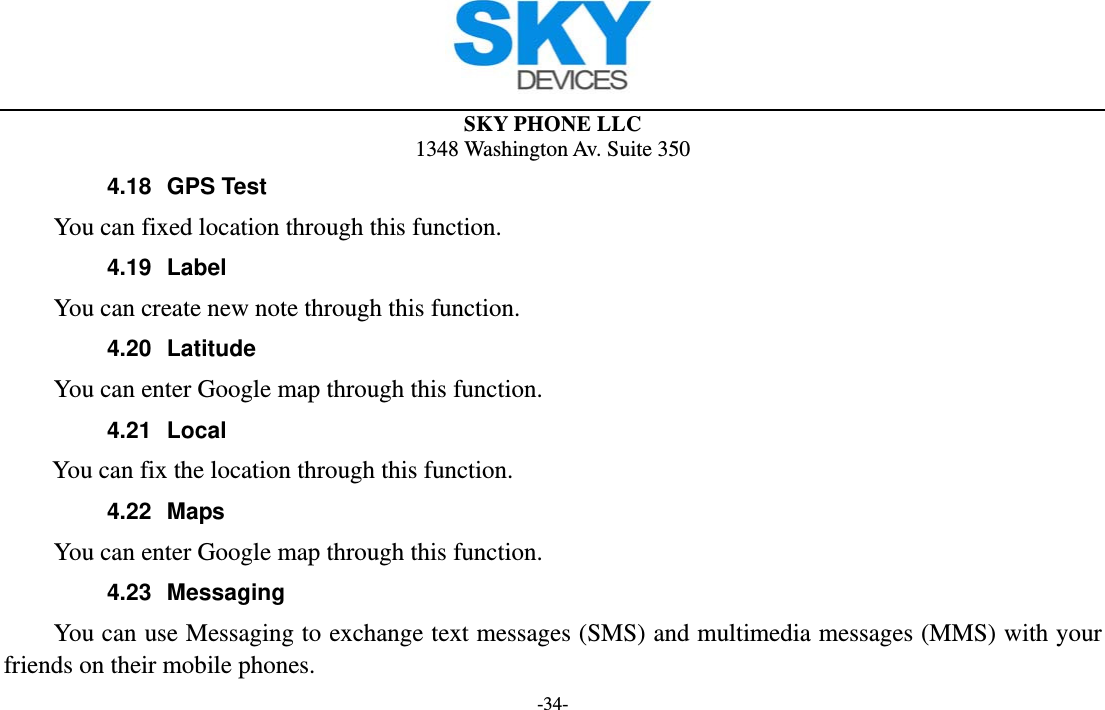 SKY PHONE LLC 1348 Washington Av. Suite 350 -34- 4.18 GPS Test         You can fixed location through this function. 4.19 Label     You can create new note through this function. 4.20 Latitude         You can enter Google map through this function. 4.21 Local        You can fix the location through this function. 4.22 Maps         You can enter Google map through this function. 4.23 Messaging You can use Messaging to exchange text messages (SMS) and multimedia messages (MMS) with your friends on their mobile phones. 