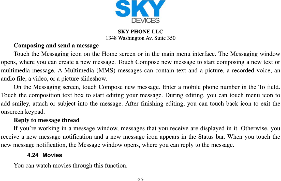  SKY PHONE LLC 1348 Washington Av. Suite 350 -35- Composing and send a message Touch the Messaging icon on the Home screen or in the main menu interface. The Messaging window opens, where you can create a new message. Touch Compose new message to start composing a new text or multimedia message. A Multimedia (MMS) messages can contain text and a picture, a recorded voice, an audio file, a video, or a picture slideshow.     On the Messaging screen, touch Compose new message. Enter a mobile phone number in the To field. Touch the composition text box to start editing your message. During editing, you can touch menu icon to add smiley, attach or subject into the message. After finishing editing, you can touch back icon to exit the onscreen keypad.   Reply to message thread If you’re working in a message window, messages that you receive are displayed in it. Otherwise, you receive a new message notification and a new message icon appears in the Status bar. When you touch the new message notification, the Message window opens, where you can reply to the message. 4.24 Movies         You can watch movies through this function. 
