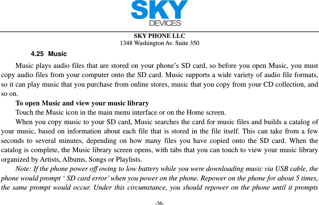  SKY PHONE LLC 1348 Washington Av. Suite 350 -36- 4.25 Music Music plays audio files that are stored on your phone’s SD card, so before you open Music, you must copy audio files from your computer onto the SD card. Music supports a wide variety of audio file formats, so it can play music that you purchase from online stores, music that you copy from your CD collection, and so on.   To open Music and view your music library Touch the Music icon in the main menu interface or on the Home screen. When you copy music to your SD card, Music searches the card for music files and builds a catalog of your music, based on information about each file that is stored in the file itself. This can take from a few seconds to several minutes, depending on how many files you have copied onto the SD card. When the catalog is complete, the Music library screen opens, with tabs that you can touch to view your music library organized by Artists, Albums, Songs or Playlists.       Note: If the phone power off owing to low battery while you were downloading music via USB cable, the phone would prompt ‘ SD card error’ when you power on the phone. Repower on the phone for about 5 times, the same prompt would occur. Under this circumstance, you should repower on the phone until it prompts 