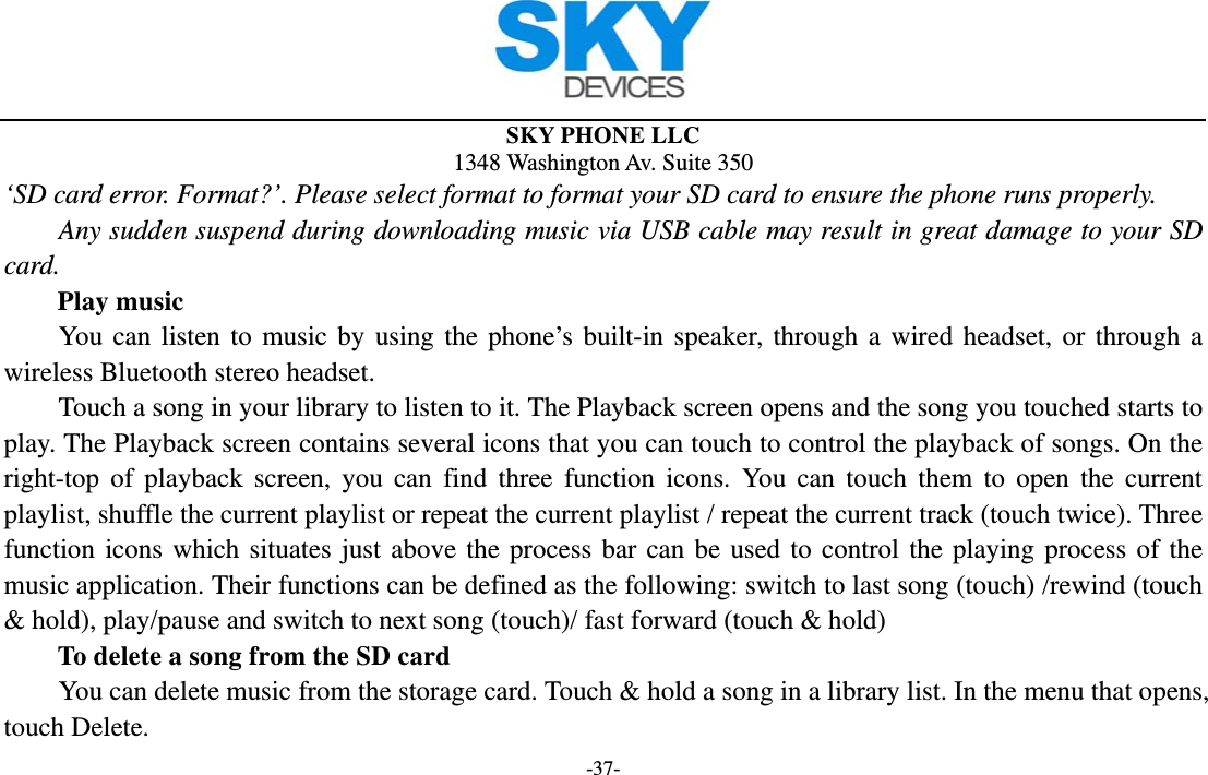  SKY PHONE LLC 1348 Washington Av. Suite 350 -37- ‘SD card error. Format?’. Please select format to format your SD card to ensure the phone runs properly. Any sudden suspend during downloading music via USB cable may result in great damage to your SD card.     Play music You can listen to music by using the phone’s built-in speaker, through a wired headset, or through a wireless Bluetooth stereo headset. Touch a song in your library to listen to it. The Playback screen opens and the song you touched starts to play. The Playback screen contains several icons that you can touch to control the playback of songs. On the right-top of playback screen, you can find three function icons. You can touch them to open the current playlist, shuffle the current playlist or repeat the current playlist / repeat the current track (touch twice). Three function icons which situates just above the process bar can be used to control the playing process of the music application. Their functions can be defined as the following: switch to last song (touch) /rewind (touch &amp; hold), play/pause and switch to next song (touch)/ fast forward (touch &amp; hold)   To delete a song from the SD card You can delete music from the storage card. Touch &amp; hold a song in a library list. In the menu that opens, touch Delete. 