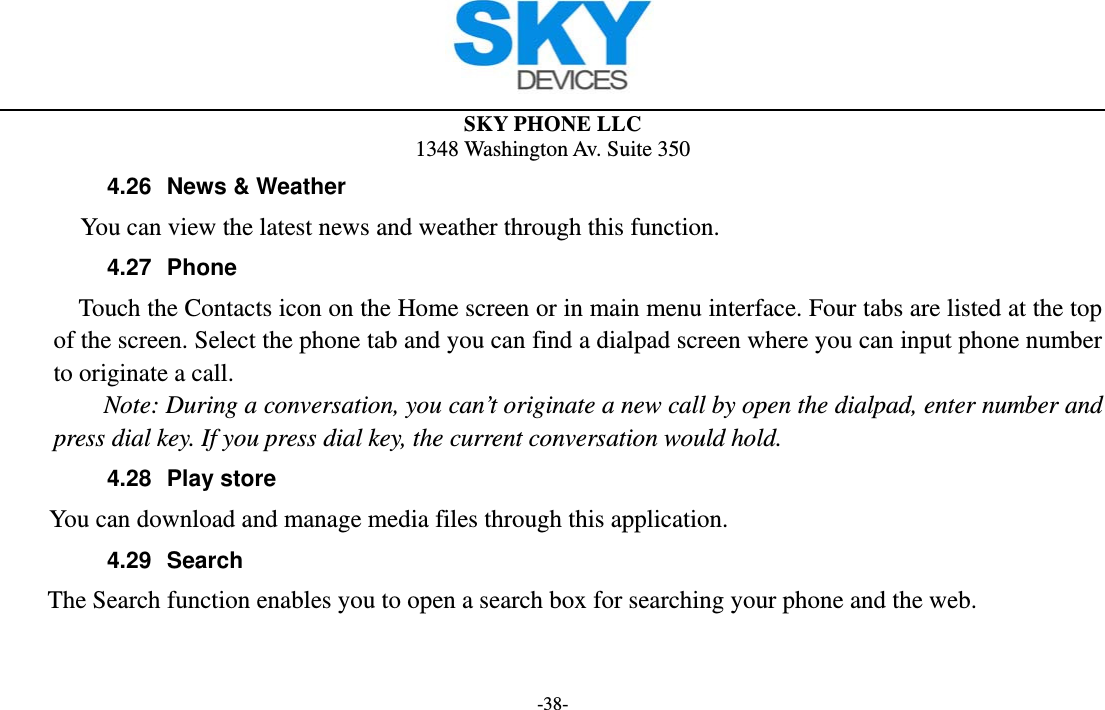  SKY PHONE LLC 1348 Washington Av. Suite 350 -38- 4.26  News &amp; Weather        You can view the latest news and weather through this function. 4.27 Phone     Touch the Contacts icon on the Home screen or in main menu interface. Four tabs are listed at the top of the screen. Select the phone tab and you can find a dialpad screen where you can input phone number to originate a call.     Note: During a conversation, you can’t originate a new call by open the dialpad, enter number and press dial key. If you press dial key, the current conversation would hold.   4.28 Play store      You can download and manage media files through this application. 4.29 Search     The Search function enables you to open a search box for searching your phone and the web.   