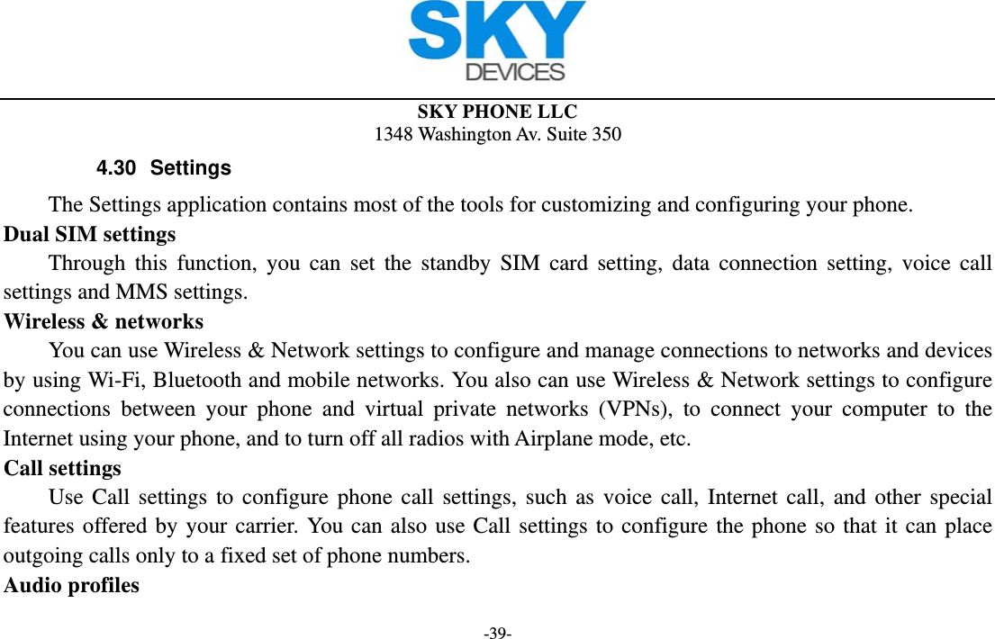  SKY PHONE LLC 1348 Washington Av. Suite 350 -39- 4.30 Settings The Settings application contains most of the tools for customizing and configuring your phone. Dual SIM settings Through this function, you can set the standby SIM card setting, data connection setting, voice call settings and MMS settings. Wireless &amp; networks         You can use Wireless &amp; Network settings to configure and manage connections to networks and devices by using Wi-Fi, Bluetooth and mobile networks. You also can use Wireless &amp; Network settings to configure connections between your phone and virtual private networks (VPNs), to connect your computer to the Internet using your phone, and to turn off all radios with Airplane mode, etc. Call settings     Use Call settings to configure phone call settings, such as voice call, Internet call, and other special features offered by your carrier. You can also use Call settings to configure the phone so that it can place outgoing calls only to a fixed set of phone numbers. Audio profiles 