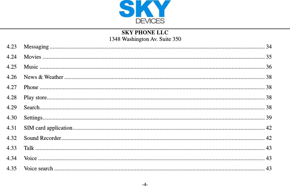  SKY PHONE LLC 1348 Washington Av. Suite 350 -4- 4.23Messaging ..................................................................................................................................................... 344.24Movies .......................................................................................................................................................... 354.25Music ............................................................................................................................................................ 364.26News &amp; Weather ........................................................................................................................................... 384.27Phone ............................................................................................................................................................ 384.28Play store ....................................................................................................................................................... 384.29Search ............................................................................................................................................................ 384.30Settings .......................................................................................................................................................... 394.31SIM card application ..................................................................................................................................... 424.32Sound Recorder ............................................................................................................................................. 424.33Talk ............................................................................................................................................................... 434.34Voice ............................................................................................................................................................. 434.35Voice search .................................................................................................................................................. 43