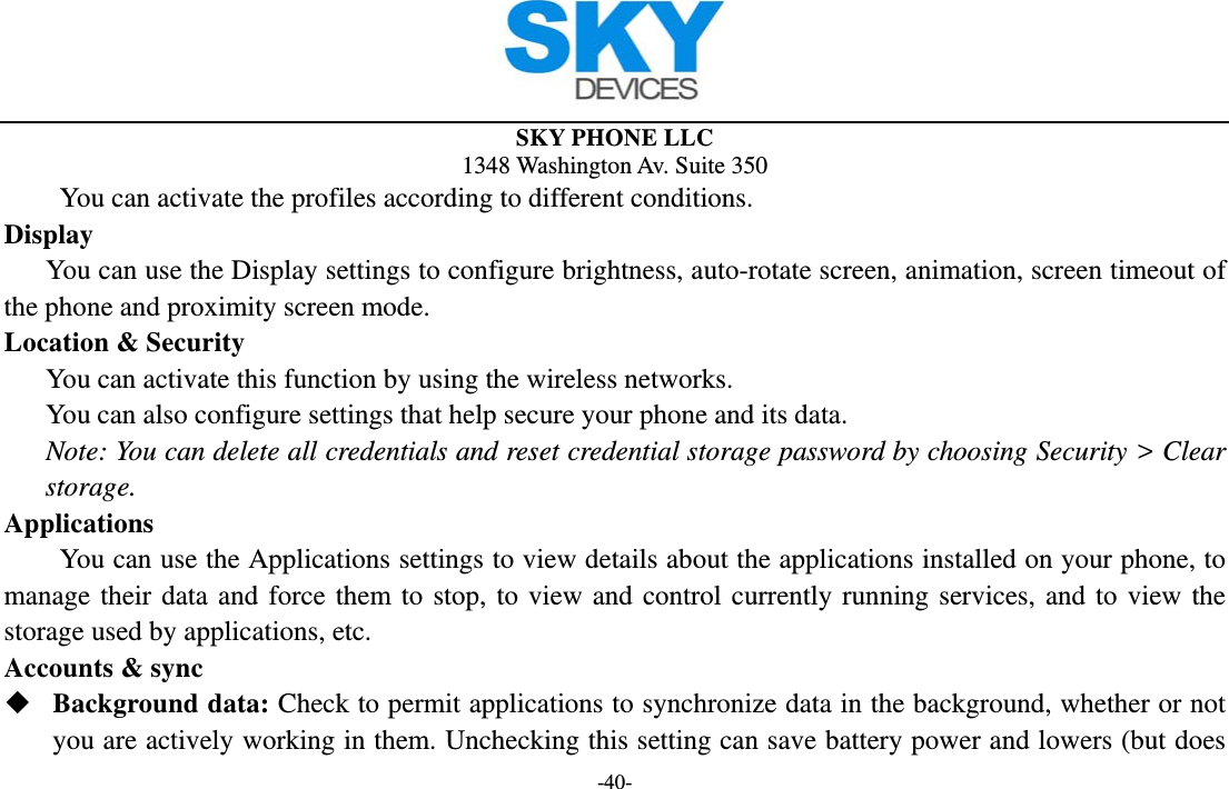 SKY PHONE LLC 1348 Washington Av. Suite 350 -40-     You can activate the profiles according to different conditions. Display You can use the Display settings to configure brightness, auto-rotate screen, animation, screen timeout of the phone and proximity screen mode. Location &amp; Security        You can activate this function by using the wireless networks. You can also configure settings that help secure your phone and its data. Note: You can delete all credentials and reset credential storage password by choosing Security &gt; Clear storage. Applications         You can use the Applications settings to view details about the applications installed on your phone, to manage their data and force them to stop, to view and control currently running services, and to view the storage used by applications, etc. Accounts &amp; sync  Background data: Check to permit applications to synchronize data in the background, whether or not you are actively working in them. Unchecking this setting can save battery power and lowers (but does 
