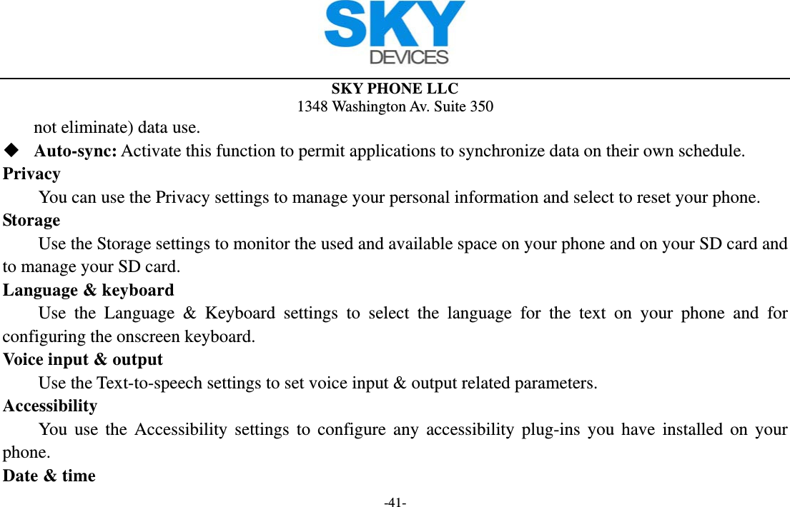  SKY PHONE LLC 1348 Washington Av. Suite 350 -41- not eliminate) data use.  Auto-sync: Activate this function to permit applications to synchronize data on their own schedule. Privacy         You can use the Privacy settings to manage your personal information and select to reset your phone. Storage        Use the Storage settings to monitor the used and available space on your phone and on your SD card and to manage your SD card. Language &amp; keyboard Use the Language &amp; Keyboard settings to select the language for the text on your phone and for configuring the onscreen keyboard. Voice input &amp; output Use the Text-to-speech settings to set voice input &amp; output related parameters. Accessibility You use the Accessibility settings to configure any accessibility plug-ins you have installed on your phone. Date &amp; time 