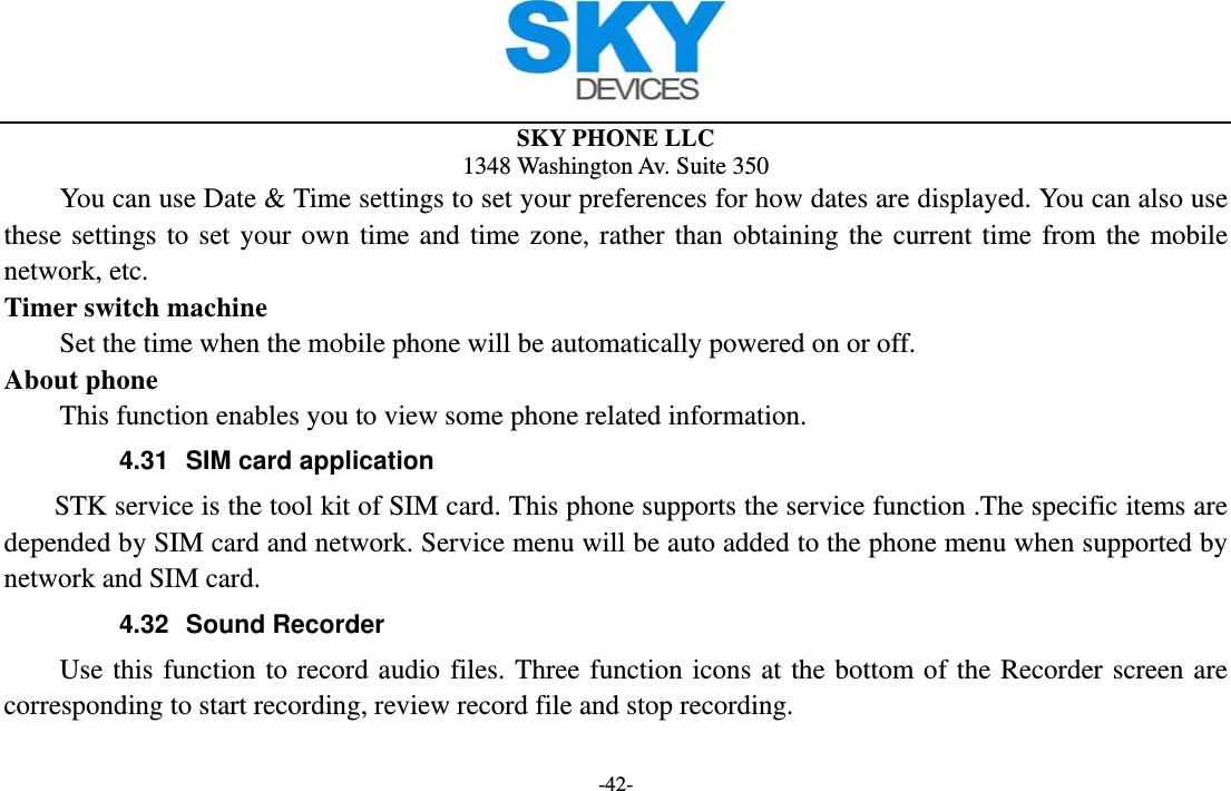  SKY PHONE LLC 1348 Washington Av. Suite 350 -42-         You can use Date &amp; Time settings to set your preferences for how dates are displayed. You can also use these settings to set your own time and time zone, rather than obtaining the current time from the mobile network, etc. Timer switch machine Set the time when the mobile phone will be automatically powered on or off. About phone This function enables you to view some phone related information. 4.31  SIM card application STK service is the tool kit of SIM card. This phone supports the service function .The specific items are depended by SIM card and network. Service menu will be auto added to the phone menu when supported by network and SIM card. 4.32 Sound Recorder Use this function to record audio files. Three function icons at the bottom of the Recorder screen are corresponding to start recording, review record file and stop recording. 